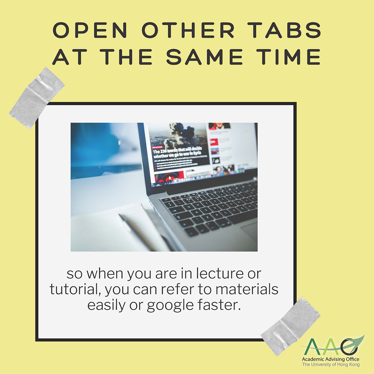 Open other tabs at the same time so when you are in lecture or tutorial, you can refer to materials easily or google faster.Have the lecture notes in front of you or on the other half of the computer screen so you can follow along.