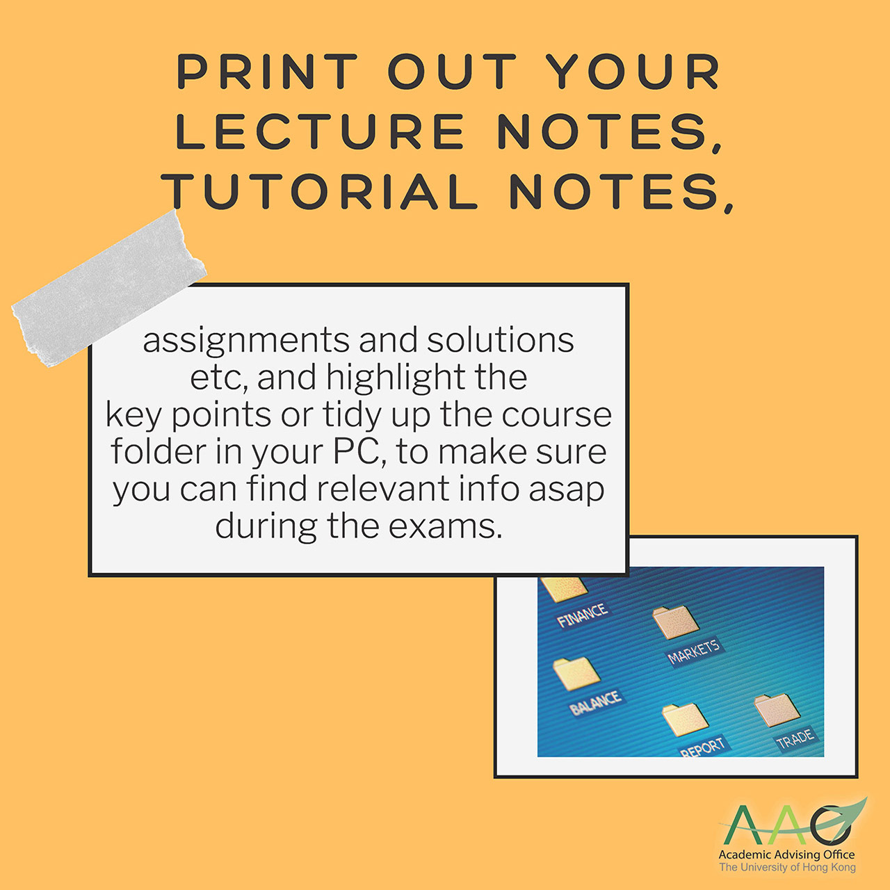Print out your lecture notes, tutorial notes, assignments and solutions etc, and highlight the key points or tidy up the course folder in your PC, to make sure you can find relevant info asap during the exams.
