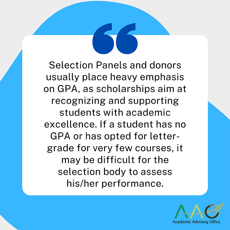 Selection Panels for scholarship application and donors usually place heavy emphasis on GPA, as scholarships aim at recognizing and supporting students with academic excellence. If a student has no GPA or has opted for letter-grade for very few courses, it may be difficult for the selection body to assess his/her performance.